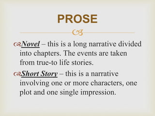 
Novel – this is a long narrative divided
into chapters. The events are taken
from true-to life stories.
Short Story – this is a narrative
involving one or more characters, one
plot and one single impression.
PROSE
 