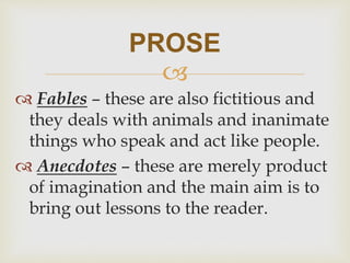 
 Fables – these are also fictitious and
they deals with animals and inanimate
things who speak and act like people.
 Anecdotes – these are merely product
of imagination and the main aim is to
bring out lessons to the reader.
PROSE
 