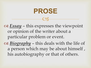
 Essay – this expresses the viewpoint
or opinion of the writer about a
particular problem or event.
 Biography – this deals with the life of
a person which may be about himself ,
his autobiography or that of others.
PROSE
 