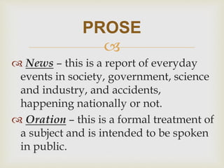 
 News – this is a report of everyday
events in society, government, science
and industry, and accidents,
happening nationally or not.
 Oration – this is a formal treatment of
a subject and is intended to be spoken
in public.
PROSE
 