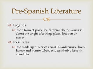 
 Legends
 are a form of prose the common theme which is
about the origin of a thing, place, location or
name.
 Folk Tales
 are made up of stories about life, adventure, love,
horror and humor where one can derive lessons
about life.
Pre-Spanish Literature
 