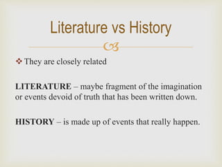 
They are closely related
LITERATURE – maybe fragment of the imagination
or events devoid of truth that has been written down.
HISTORY – is made up of events that really happen.
Literature vs History
 