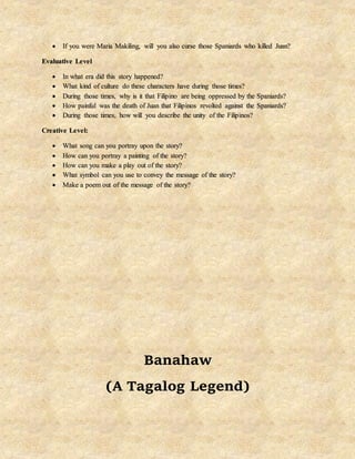  If you were Maria Makiling, will you also curse those Spaniards who killed Juan?
Evaluative Level
 In what era did this story happened?
 What kind of culture do these characters have during those times?
 During those times, why is it that Filipino are being oppressed by the Spaniards?
 How painful was the death of Juan that Filipinos revolted against the Spaniards?
 During those times, how will you describe the unity of the Filipinos?
Creative Level:
 What song can you portray upon the story?
 How can you portray a painting of the story?
 How can you make a play out of the story?
 What symbol can you use to convey the message of the story?
 Make a poem out of the message of the story?
Banahaw
(A Tagalog Legend)
 