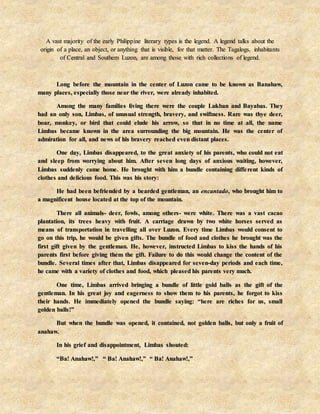 A vast majority of the early Philippine literary types is the legend. A legend talks about the
origin of a place, an object, or anything that is visible, for that matter. The Tagalogs, inhabitants
of Central and Southern Luzon, are among those with rich collections of legend.
Long before the mountain in the center of Luzon came to be known as Banahaw,
many places, especially those near the river, were already inhabited.
Among the many families living there were the couple Lukban and Bayabas. They
had an only son, Limbas, of unusual strength, bravery, and swiftness. Rare was thye deer,
boar, monkey, or bird that could elude his arrow, so that in no time at all, the name
Limbas became known in the area surrounding the big mountain. He was the center of
admiration for all, and news of his bravery reached even distant places.
One day, Limbas disappeared, to the great anxiety of his parents, who could not eat
and sleep from worrying about him. After seven long days of anxious waiting, however,
Limbas suddenly came home. He brought with him a bundle containing different kinds of
clothes and delicious food. This was his story:
He had been befriended by a bearded gentleman, an encantado, who brought him to
a magnificent house located at the top of the mountain.
There all animals- deer, fowls, among others- were white. There was a vast cacao
plantation, its trees heavy with fruit. A carriage drawn by two white horses served as
means of transportation in travelling all over Luzon. Every time Limbas would consent to
go on this trip, he would be given gifts. The bundle of food and clothes he brought was the
first gift given by the gentleman. He, however, instructed Limbas to kiss the hands of his
parents first before giving them the gift. Failure to do this would change the content of the
bundle. Several times after that, Limbas disappeared for seven-day periods and each time,
he came with a variety of clothes and food, which pleased his parents very much.
One time, Limbas arrived bringing a bundle of little gold balls as the gift of the
gentleman. In his great joy and eagerness to show them to his parents, he forgot to kiss
their hands. He immediately opened the bundle saying: “here are riches for us, small
golden balls!”
But when the bundle was opened, it contained, not golden balls, but only a fruit of
anahaw.
In his grief and disappointment, Limbas shouted:
“Ba! Anahaw!,” “ Ba! Anahaw!,” “ Ba! Anahaw!,”
 
