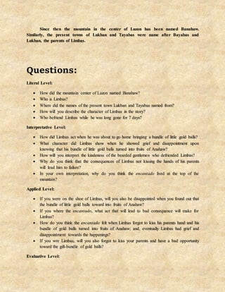Since then the mountain in the center of Luzon has been named Banahaw.
Similarly, the present towns of Lukban and Tayabas were name after Bayabas and
Lukban, the parents of Limbas.
Questions:
Literal Level:
 How did the mountain center of Luzon named Banahaw?
 Who is Limbas?
 Where did the names of the present town Lukban and Tayabas named from?
 How will you describe the character of Limbas in the story?
 Who befriend Limbas while he was long gone for 7 days?
Interpretative Level:
 How did Limbas act when he was about to go home bringing a bundle of little gold balls?
 What character did Limbas show when he showed grief and disappointment upon
knowing that his bundle of little gold balls turned into fruits of Anahaw?
 How will you interpret the kindeness of the bearded gentlemen who defriended Limbas?
 Why do you think that the consequences of Limbas not kissing the hands of his parents
will lead him to failure?
 In your own interpretation, why do you think the encantado lived at the top of the
mountain?
Applied Level:
 If you were on the shoe of Limbas, will you also be disappointed when you found out that
the bundle of little gold balls toward into fruits of Anahaw?
 If you where the encantado, what act that will lead to bad consequence will make for
Limbas?
 How do you think the encantado felt when Limbas forgot to kiss his parents hand and his
bundle of gold balls turned into fruits of Anahaw; and, eventually Limbas had grief and
disappointment towards the happenings?
 If you wre Limbas, will you also forgot to kiss your parents and have a bad opportunity
toward the gift-bundle of gold balls?
Evaluative Level:
 
