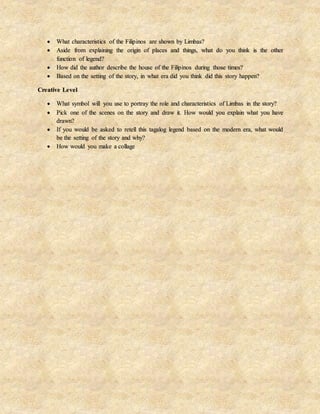  What characteristics of the Filipinos are shown by Limbas?
 Aside from explaining the origin of places and things, what do you think is the other
function of legend?
 How did the author describe the house of the Filipinos during those times?
 Based on the setting of the story, in what era did you think did this story happen?
Creative Level
 What symbol will you use to portray the role and characteristics of Limbas in the story?
 Pick one of the scenes on the story and draw it. How would you explain what you have
drawn?
 If you would be asked to retell this tagalog legend based on the modern era, what would
be the setting of the story and why?
 How would you make a collage
 