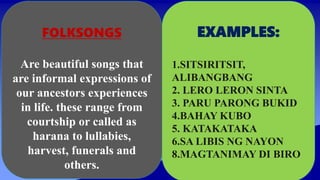 FOLKSONGS
Are beautiful songs that
are informal expressions of
our ancestors experiences
in life. these range from
courtship or called as
harana to lullabies,
harvest, funerals and
others.
EXAMPLES:
1.SITSIRITSIT,
ALIBANGBANG
2. LERO LERON SINTA
3. PARU PARONG BUKID
4.BAHAY KUBO
5. KATAKATAKA
6.SA LIBIS NG NAYON
8.MAGTANIMAY DI BIRO
 
