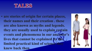 • are stories of origin for certain places,
their names and their creation . these
are also known as myths and legends.
they are usually used to explain certain
events and phenomena in our ancestor's
lives that cannot be explained by the
limited practical kind of science they
knew back then.
 