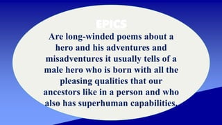 EPICS
Are long-winded poems about a
hero and his adventures and
misadventures it usually tells of a
male hero who is born with all the
pleasing qualities that our
ancestors like in a person and who
also has superhuman capabilities.
 