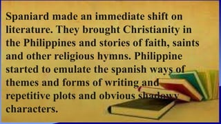 Spaniard made an immediate shift on
literature. They brought Christianity in
the Philippines and stories of faith, saints
and other religious hymns. Philippine
started to emulate the spanish ways of
themes and forms of writing and
repetitive plots and obvious shadowy
characters.
 