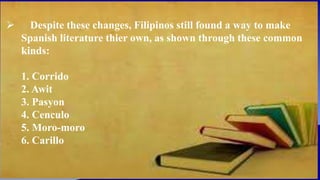  Despite these changes, Filipinos still found a way to make
Spanish literature thier own, as shown through these common
kinds:
1. Corrido
2. Awit
3. Pasyon
4. Cenculo
5. Moro-moro
6. Carillo
 