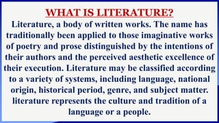 WHAT IS LITERATURE?
Literature, a body of written works. The name has
traditionally been applied to those imaginative works
of poetry and prose distinguished by the intentions of
their authors and the perceived aesthetic excellence of
their execution. Literature may be classified according
to a variety of systems, including language, national
origin, historical period, genre, and subject matter.
literature represents the culture and tradition of a
language or a people.
 