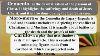 Cenaculo- is the dramatization of the passion of
Christ. It highlights the sufferings and death of Jesus
Christ, and it is also done during the Lenten season.
Moro-moro or the Comedia de Capa y Espada is
blood and thunder melodrama depicting the conflict of
Christians and Muslims. It is usually about battles to
the death and the proofs of faith.
Carillo-is a play that uses shadows
as its main spectacle. This is created by
animating figures made from
cardboard, which are projected onto
white screen.
 