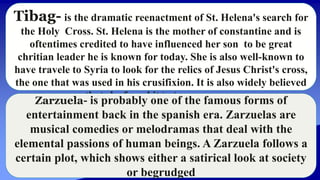 Tibag- is the dramatic reenactment of St. Helena's search for
the Holy Cross. St. Helena is the mother of constantine and is
oftentimes credited to have influenced her son to be great
chritian leader he is known for today. She is also well-known to
have travele to Syria to look for the relics of Jesus Christ's cross,
the one that was used in his crusifixion. It is also widely believed
that she found it in the same country.
Zarzuela- is probably one of the famous forms of
entertainment back in the spanish era. Zarzuelas are
musical comedies or melodramas that deal with the
elemental passions of human beings. A Zarzuela follows a
certain plot, which shows either a satirical look at society
or begrudged
 