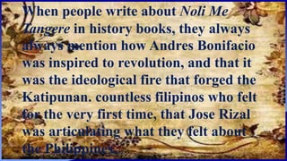 When people write about Noli Me
Tangere in history books, they always
always mention how Andres Bonifacio
was inspired to revolution, and that it
was the ideological fire that forged the
Katipunan. countless filipinos who felt
for the very first time, that Jose Rizal
was articulating what they felt about
the Philippines.
 