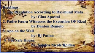 Readings:
1. The Revolution According to Raymund Mata
by: Gina Apostol
2. Padre Faura Witnesses the Execution OF Rizal
by:Danton Remoto
3. Apo on the Wall
by: Bj Patino
4. The Safe House
by: Sandra Nicole Roldan
 