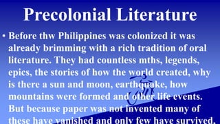 Precolonial Literature
• Before thw Philippines was colonized it was
already brimming with a rich tradition of oral
literature. They had countless mths, legends,
epics, the stories of how the world created, why
is there a sun and moon, earthquake, how
mountains were formed and other life events.
But because paper was not invented many of
these have vanished and only few have survived,
 