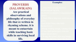 PROVERBS
(SALAWIKAIN)
Are practical
observations and
philosophy of everyday
life that re written in
rhyming scheme. it is
meant to entaertain
while teaching basic
skills in surviving local
life.
Examples:
1. Ang tunay na pag-anyaya,
dinadamayan ng hila.
(A sincere invitation is augmented by
a pull.)
2. Nasa Diyos ang awa, nasa tao ang
gawa.
(God helps those who help
themselves.)
3.Kung walang tiyaga, walang nilaga
(if you don't persevere, you can
expect no reward.)
4. Kung ano puno, siya ang bunga
(whatever the tree, so is the fruit)
 