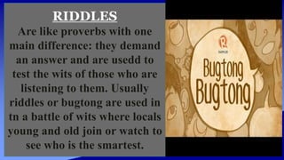 RIDDLES
Are like proverbs with one
main difference: they demand
an answer and are usedd to
test the wits of those who are
listening to them. Usually
riddles or bugtong are used in
tn a battle of wits where locals
young and old join or watch to
see who is the smartest.
 