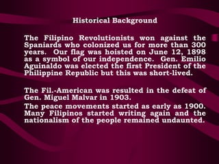 Historical Background
The Filipino Revolutionists won against the
Spaniards who colonized us for more than 300
years. Our flag was hoisted on June 12, 1898
as a symbol of our independence. Gen. Emilio
Aguinaldo was elected the first President of the
Philippine Republic but this was short-lived.
The Fil.-American was resulted in the defeat of
Gen. Miguel Malvar in 1903.
The peace movements started as early as 1900.
Many Filipinos started writing again and the
nationalism of the people remained undaunted.
 