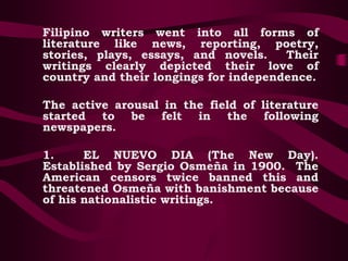 Filipino writers went into all forms of
literature like news, reporting, poetry,
stories, plays, essays, and novels. Their
writings clearly depicted their love of
country and their longings for independence.
The active arousal in the field of literature
started to be felt in the following
newspapers.
1. EL NUEVO DIA (The New Day).
Established by Sergio Osmeña in 1900. The
American censors twice banned this and
threatened Osmeña with banishment because
of his nationalistic writings.
 