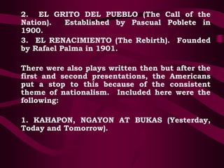 2. EL GRITO DEL PUEBLO (The Call of the
Nation). Established by Pascual Poblete in
1900.
3. EL RENACIMIENTO (The Rebirth). Founded
by Rafael Palma in 1901.
There were also plays written then but after the
first and second presentations, the Americans
put a stop to this because of the consistent
theme of nationalism. Included here were the
following:
1. KAHAPON, NGAYON AT BUKAS (Yesterday,
Today and Tomorrow).
 