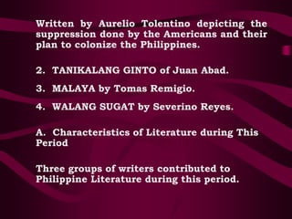 Written by Aurelio Tolentino depicting the
suppression done by the Americans and their
plan to colonize the Philippines.
2. TANIKALANG GINTO of Juan Abad.
3. MALAYA by Tomas Remigio.
4. WALANG SUGAT by Severino Reyes.
A. Characteristics of Literature during This
Period
Three groups of writers contributed to
Philippine Literature during this period.
 