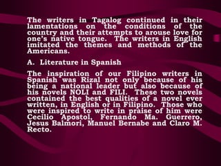 The writers in Tagalog continued in their
lamentations on the conditions of the
country and their attempts to arouse love for
one’s native tongue. The writers in English
imitated the themes and methods of the
Americans.
A. Literature in Spanish
The inspiration of our Filipino writers in
Spanish was Rizal not only because of his
being a national leader but also because of
his novels NOLI and FILI. These two novels
contained the best qualities of a novel ever
written, in English or in Filipino. Those who
were inspired to write in praise of him were
Cecilio Apostol, Fernando Ma. Guerrero,
Jesus Balmori, Manuel Bernabe and Claro M.
Recto.
 