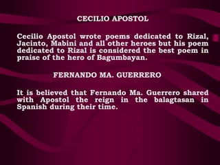 CECILIO APOSTOL
Cecilio Apostol wrote poems dedicated to Rizal,
Jacinto, Mabini and all other heroes but his poem
dedicated to Rizal is considered the best poem in
praise of the hero of Bagumbayan.
FERNANDO MA. GUERRERO
It is believed that Fernando Ma. Guerrero shared
with Apostol the reign in the balagtasan in
Spanish during their time.
 