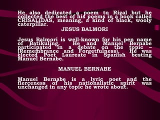 He also dedicated a poem to Rizal but he
collected the best of his poems in a book called
CRISALIDAS, meaning, a kind of black, wooly
caterpillar.
JESUS BALMORI
Jesus Balmori is well-known for his pen name
of Batikuling. He and Manuel Bernabe
participated in a debate on the topic –
(Remembrance and Forgetfulness). He was
elected Poet Laureate in Spanish besting
Manuel Bernabe.
MANUEL BERNABE
Manuel Bernabe is a lyric poet and the
fierceness of his nationalistic spirit was
unchanged in any topic he wrote about.
 