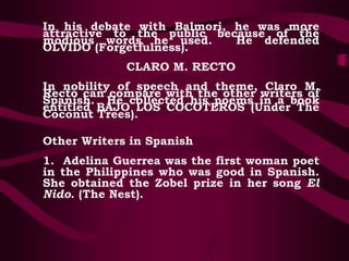 In his debate with Balmori, he was more
attractive to the public because of the
modious words he used. He defended
OLVIDO (Forgetfulness).
CLARO M. RECTO
In nobility of speech and theme, Claro M.
Recto can compare with the other writers of
Spanish. He collected his poems in a book
entitled BAJO LOS COCOTEROS (Under The
Coconut Trees).
Other Writers in Spanish
1. Adelina Guerrea was the first woman poet
in the Philippines who was good in Spanish.
She obtained the Zobel prize in her song El
Nido. (The Nest).
 