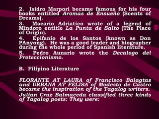 2. Isidro Marpori became famous for his four
books entitled Aromas de Ensueño (Scents of
Dreams).
3. Macario Adriatico wrote of a legend of
Mindoro entitle La Punta de Salto (The Place
of Origin).
4. Epifanio de los Santos (known as Don
PAnyong). He was a good leader and biographer
during the whole period of Spanish literature.
5. Pedro Aunario wrote the Decalogo del
Proteccionismo.
B. Filipino Literature
FLORANTE AT LAURA of Francisco Balagtas
and URBANA AT FELISA of Modesto de Castro
became the inspiration of the Tagalog writers.
Julian Cruz Balmaceda classified three kinds
of Tagalog poets: They were:
 
