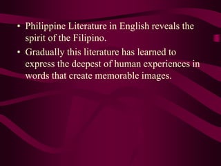 • Philippine Literature in English reveals the
spirit of the Filipino.
• Gradually this literature has learned to
express the deepest of human experiences in
words that create memorable images.
 