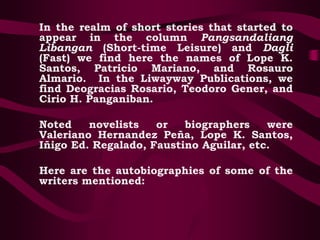 In the realm of short stories that started to
appear in the column Pangsandaliang
Libangan (Short-time Leisure) and Dagli
(Fast) we find here the names of Lope K.
Santos, Patricio Mariano, and Rosauro
Almario. In the Liwayway Publications, we
find Deogracias Rosario, Teodoro Gener, and
Cirio H. Panganiban.
Noted novelists or biographers were
Valeriano Hernandez Peña, Lope K. Santos,
Iñigo Ed. Regalado, Faustino Aguilar, etc.
Here are the autobiographies of some of the
writers mentioned:
 
