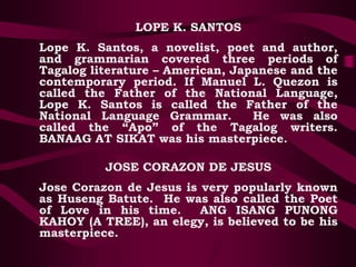 LOPE K. SANTOS
Lope K. Santos, a novelist, poet and author,
and grammarian covered three periods of
Tagalog literature – American, Japanese and the
contemporary period. If Manuel L. Quezon is
called the Father of the National Language,
Lope K. Santos is called the Father of the
National Language Grammar. He was also
called the “Apo” of the Tagalog writers.
BANAAG AT SIKAT was his masterpiece.
JOSE CORAZON DE JESUS
Jose Corazon de Jesus is very popularly known
as Huseng Batute. He was also called the Poet
of Love in his time. ANG ISANG PUNONG
KAHOY (A TREE), an elegy, is believed to be his
masterpiece.
 