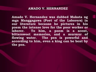 AMADO V. HERNANDEZ
Amado V. Hernandez was dubbed Makata ng
mga Manggagawa (Poet of the Laborers) in
our literature because he pictures in his
poem the intense love for the poor worker or
laborer. To him, a poem is a scent,
bittersweet memories, and a murmur of
flowing water. The pen is powerful and
according to him, even a king can be bent by
the pen.
 