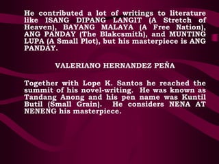 He contributed a lot of writings to literature
like ISANG DIPANG LANGIT (A Stretch of
Heaven), BAYANG MALAYA (A Free Nation),
ANG PANDAY (The Blakcsmith), and MUNTING
LUPA (A Small Plot), but his masterpiece is ANG
PANDAY.
VALERIANO HERNANDEZ PEÑA
Together with Lope K. Santos he reached the
summit of his novel-writing. He was known as
Tandang Anong and his pen name was Kuntil
Butil (Small Grain). He considers NENA AT
NENENG his masterpiece.
 