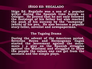 IÑIGO ED. REGALADO
Iñigo Ed. Regalado was a son of a popular
writer during the Spanish time known as
Odalger. He proved that he not only followed
the footsteps of his father but also reached
the peak of his success by the “sumpong”
(whim) of his pen. He also became a popular
story-teller, novelist and newspaperman.
The Tagalog Drama
During the advent of the American period,
Severino Reyes and Hermogenes Ilagan
started the movement against the moro-
moro ( a play on the Spanish struggles
against the Muslims) and struggled to show
the people the values one can get from the
zarzuela and the simple plays.
 