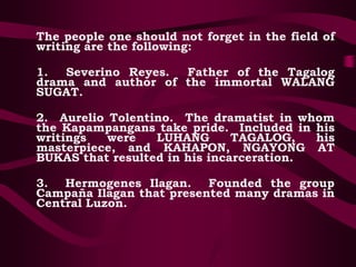 The people one should not forget in the field of
writing are the following:
1. Severino Reyes. Father of the Tagalog
drama and author of the immortal WALANG
SUGAT.
2. Aurelio Tolentino. The dramatist in whom
the Kapampangans take pride. Included in his
writings were LUHANG TAGALOG, his
masterpiece, and KAHAPON, NGAYONG AT
BUKAS that resulted in his incarceration.
3. Hermogenes Ilagan. Founded the group
Campaña Ilagan that presented many dramas in
Central Luzon.
 