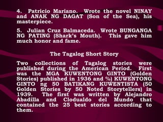 4. Patricio Mariano. Wrote the novel NINAY
and ANAK NG DAGAT (Son of the Sea), his
masterpiece.
5. Julian Cruz Balmaceda. Wrote BUNGANGA
NG PATING (Shark’s Mouth). This gave him
much honor and fame.
The Tagalog Short Story
Two collections of Tagalog stories were
published during the American Period. First
was the MGA KUWENTONG GINTO (Golden
Stories) published in 1936 and %) KUWENTONG
GINTO ng 50 BATIKANG KUWENTISTA (50
Golden Stories by 50 Noted Storytellers) in
1939. The first was written by Alejandro
Abadilla and Clodualdo del Mundo that
contained the 25 best stories according to
them.
 
