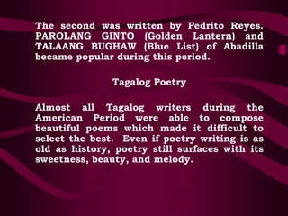 The second was written by Pedrito Reyes.
PAROLANG GINTO (Golden Lantern) and
TALAANG BUGHAW (Blue List) of Abadilla
became popular during this period.
Tagalog Poetry
Almost all Tagalog writers during the
American Period were able to compose
beautiful poems which made it difficult to
select the best. Even if poetry writing is as
old as history, poetry still surfaces with its
sweetness, beauty, and melody.
 