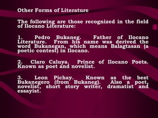 Other Forms of Literature
The following are those recognized in the field
of Ilocano Literature:
1. Pedro Bukaneg. Father of Ilocano
Literature. From his name was derived the
word Bukanegan, which means Balagtasan (a
poetic contest) in Ilocano.
2. Claro Caluya. Prince of Ilocano Poets.
Known as poet and novelist.
3. Leon Pichay. Known as the best
Bukanegero (from Bukaneg). Also a poet,
novelist, short story writer, dramatist and
essayist.
 