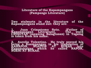 Literature of the Kapampangans
(Pampango Literature)
Two stalwarts in the literature of the
Kapampangans stand out: they are:
1. Juan Crisostomo Soto. (Father of
Kapampangan Literature). The word
CRISOTAN (meaning Balagtasan) in Tagalog
is taken from his name.
2. Aurelio Tolentino. He truly proved his
being a Kaampangan in his translation of
KAHAPON, NGAYON AT BUKAS into
Kapampangan which he called NAPON,
NGENI AT BUKAS.
 