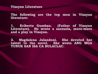 Visayan Literature
The following are the top men in Visayan
literature:
1. Eriberto Gumban. (Father of Visayan
Literature). He wrote a zarzuela, moro-moro
and a play in Visayan.
2. Magdalena Jalandoni. She devoted her
talent to the novel. She wrote ANG MGA
TUNUK SAN ISA CA BULACLAC.
 
