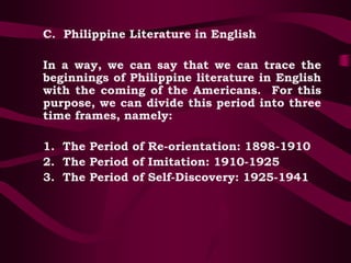 C. Philippine Literature in English
In a way, we can say that we can trace the
beginnings of Philippine literature in English
with the coming of the Americans. For this
purpose, we can divide this period into three
time frames, namely:
1. The Period of Re-orientation: 1898-1910
2. The Period of Imitation: 1910-1925
3. The Period of Self-Discovery: 1925-1941
 