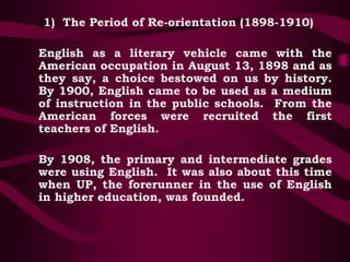 (1) The Period of Re-orientation (1898-1910)
English as a literary vehicle came with the
American occupation in August 13, 1898 and as
they say, a choice bestowed on us by history.
By 1900, English came to be used as a medium
of instruction in the public schools. From the
American forces were recruited the first
teachers of English.
By 1908, the primary and intermediate grades
were using English. It was also about this time
when UP, the forerunner in the use of English
in higher education, was founded.
 