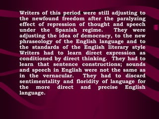 Writers of this period were still adjusting to
the newfound freedom after the paralyzing
effect of repression of thought and speech
under the Spanish regime. They were
adjusting the idea of democracy, to the new
phraseology of the English language and to
the standards of the English literary style
Writers had to learn direct expression as
conditioned by direct thinking. They had to
learn that sentence constructions; sounds
and speech in English were not the same as
in the vernacular. They had to discard
sentimentality and floridity of language for
the more direct and precise English
language.
 