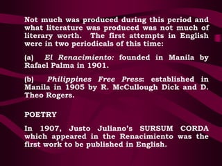 Not much was produced during this period and
what literature was produced was not much of
literary worth. The first attempts in English
were in two periodicals of this time:
(a) El Renacimiento: founded in Manila by
Rafael Palma in 1901.
(b) Philippines Free Press: established in
Manila in 1905 by R. McCullough Dick and D.
Theo Rogers.
POETRY
In 1907, Justo Juliano’s SURSUM CORDA
which appeared in the Renacimiento was the
first work to be published in English.
 