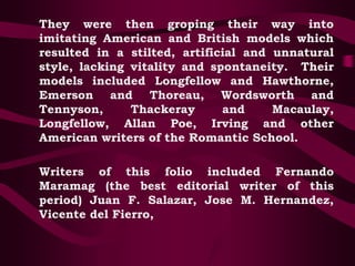 They were then groping their way into
imitating American and British models which
resulted in a stilted, artificial and unnatural
style, lacking vitality and spontaneity. Their
models included Longfellow and Hawthorne,
Emerson and Thoreau, Wordsworth and
Tennyson, Thackeray and Macaulay,
Longfellow, Allan Poe, Irving and other
American writers of the Romantic School.
Writers of this folio included Fernando
Maramag (the best editorial writer of this
period) Juan F. Salazar, Jose M. Hernandez,
Vicente del Fierro,
 