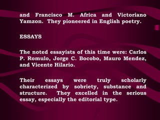 and Francisco M. Africa and Victoriano
Yamzon. They pioneered in English poetry.
ESSAYS
The noted essayists of this time were: Carlos
P. Romulo, Jorge C. Bocobo, Mauro Mendez,
and Vicente Hilario.
Their essays were truly scholarly
characterized by sobriety, substance and
structure. They excelled in the serious
essay, especially the editorial type.
 